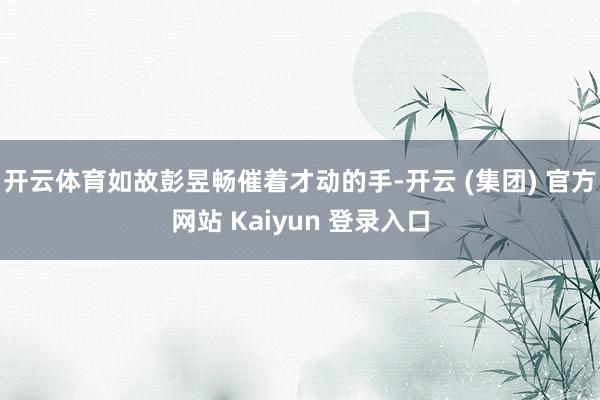 开云体育如故彭昱畅催着才动的手-开云 (集团) 官方网站 Kaiyun 登录入口