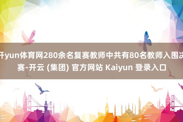 开yun体育网280余名复赛教师中共有80名教师入围决赛-开云 (集团) 官方网站 Kaiyun 登录入口