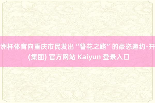 欧洲杯体育向重庆市民发出“簪花之路”的豪恣邀约-开云 (集团) 官方网站 Kaiyun 登录入口