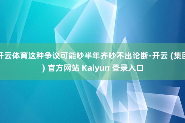 开云体育这种争议可能吵半年齐吵不出论断-开云 (集团) 官方网站 Kaiyun 登录入口