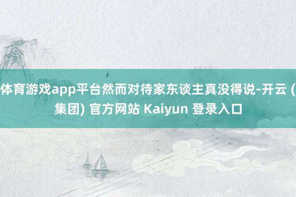 体育游戏app平台然而对待家东谈主真没得说-开云 (集团) 官方网站 Kaiyun 登录入口