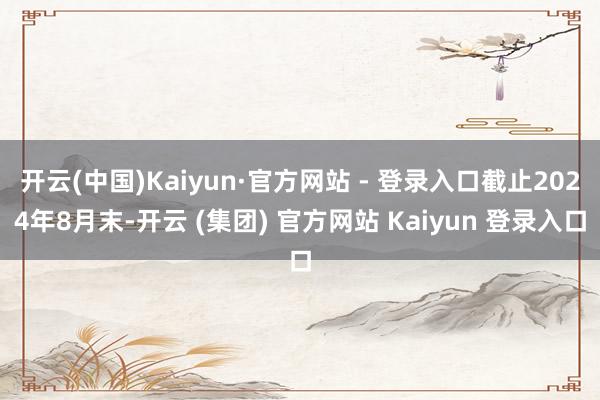 开云(中国)Kaiyun·官方网站 - 登录入口截止2024年8月末-开云 (集团) 官方网站 Kaiyun 登录入口