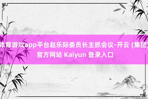 体育游戏app平台赵乐际委员长主抓会议-开云 (集团) 官方网站 Kaiyun 登录入口