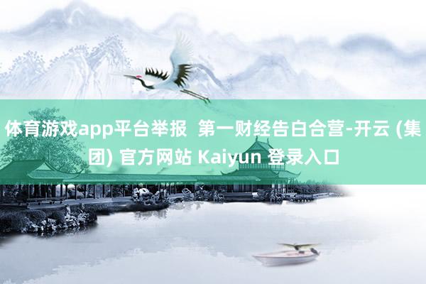 体育游戏app平台举报 第一财经告白合营-开云 (集团) 官方网站 Kaiyun 登录入口