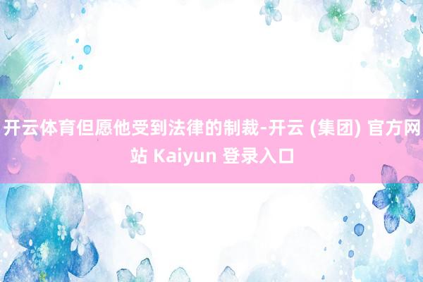 开云体育但愿他受到法律的制裁-开云 (集团) 官方网站 Kaiyun 登录入口