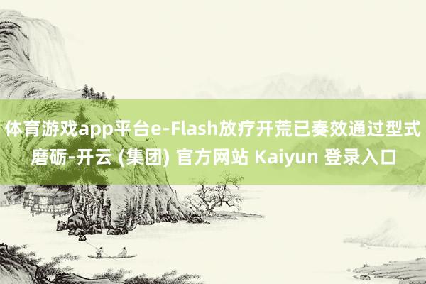 体育游戏app平台e-Flash放疗开荒已奏效通过型式磨砺-开云 (集团) 官方网站 Kaiyun 登录入口