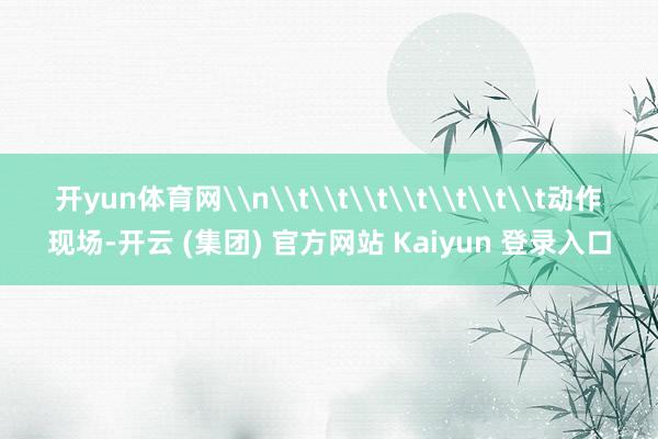 开yun体育网\n\t\t\t\t\t\t\t动作现场-开云 (集团) 官方网站 Kaiyun 登录入口