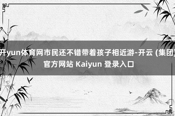 开yun体育网市民还不错带着孩子相近游-开云 (集团) 官方网站 Kaiyun 登录入口