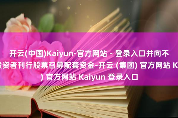 开云(中国)Kaiyun·官方网站 - 登录入口并向不卓著35名特定投资者刊行股票召募配套资金-开云 (集团) 官方网站 Kaiyun 登录入口