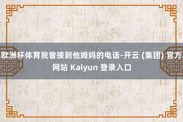 欧洲杯体育我曾接到他姆妈的电话-开云 (集团) 官方网站 Kaiyun 登录入口