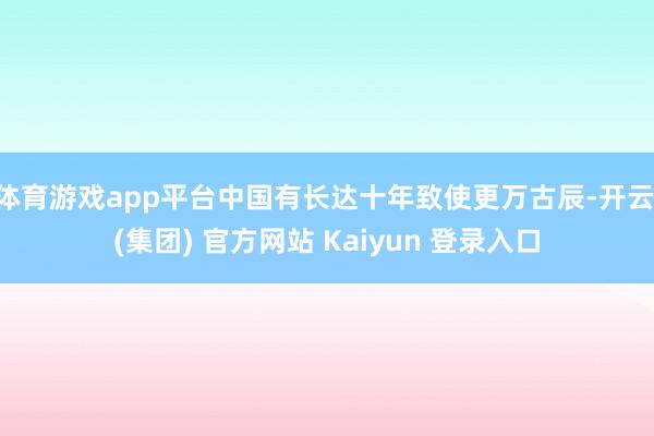 体育游戏app平台中国有长达十年致使更万古辰-开云 (集团) 官方网站 Kaiyun 登录入口