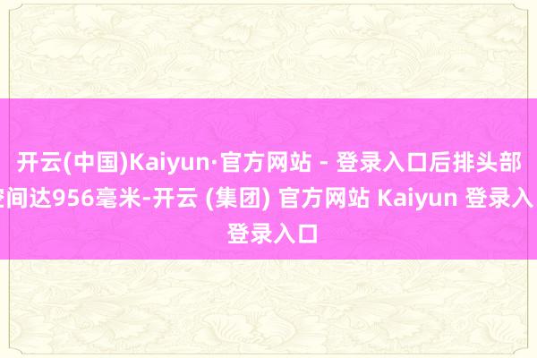 开云(中国)Kaiyun·官方网站 - 登录入口后排头部空间达956毫米-开云 (集团) 官方网站 Kaiyun 登录入口