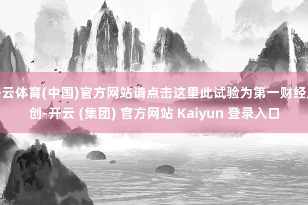 开云体育(中国)官方网站请点击这里此试验为第一财经原创-开云 (集团) 官方网站 Kaiyun 登录入口