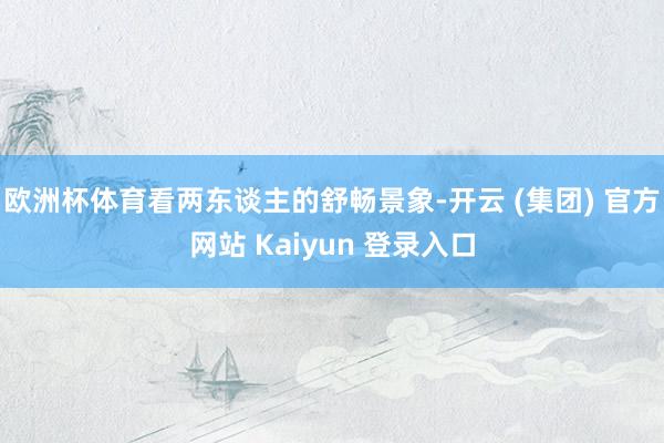 欧洲杯体育看两东谈主的舒畅景象-开云 (集团) 官方网站 Kaiyun 登录入口