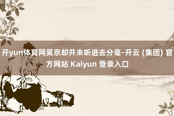 开yun体育网吴京却并未听进去分毫-开云 (集团) 官方网站 Kaiyun 登录入口