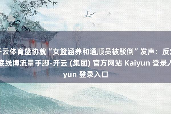 开云体育篮协就“女篮涵养和通顺员被驳倒”发声：反对无底线博流量手脚-开云 (集团) 官方网站 Kaiyun 登录入口