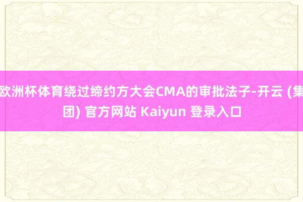 欧洲杯体育绕过缔约方大会CMA的审批法子-开云 (集团) 官方网站 Kaiyun 登录入口