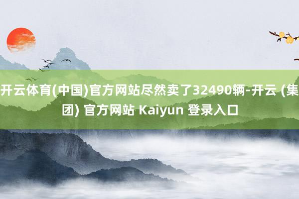 开云体育(中国)官方网站尽然卖了32490辆-开云 (集团) 官方网站 Kaiyun 登录入口