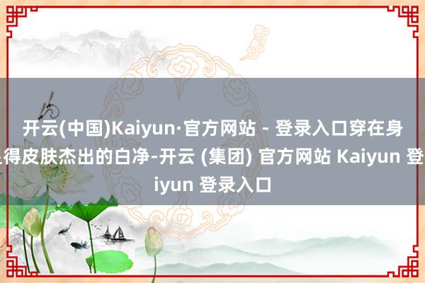开云(中国)Kaiyun·官方网站 - 登录入口穿在身上还显得皮肤杰出的白净-开云 (集团) 官方网站 Kaiyun 登录入口