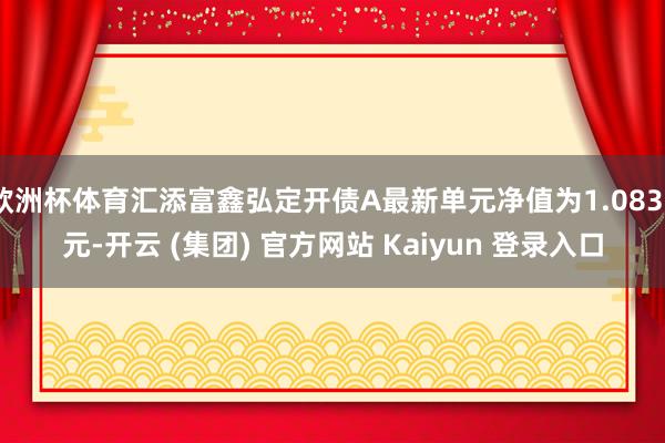 欧洲杯体育汇添富鑫弘定开债A最新单元净值为1.0833元-开云 (集团) 官方网站 Kaiyun 登录入口