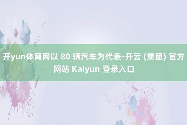 开yun体育网以 80 辆汽车为代表-开云 (集团) 官方网站 Kaiyun 登录入口