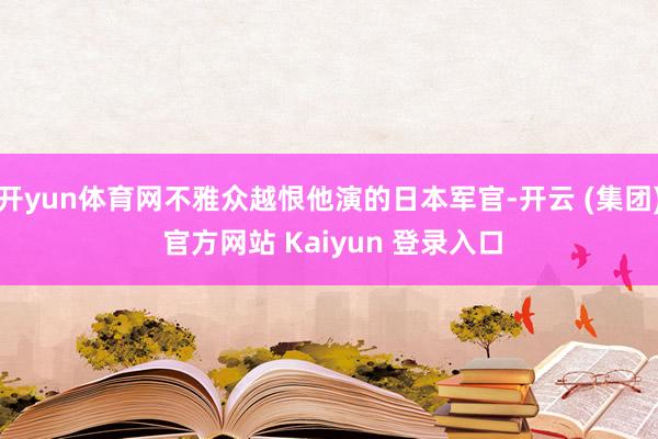 开yun体育网不雅众越恨他演的日本军官-开云 (集团) 官方网站 Kaiyun 登录入口