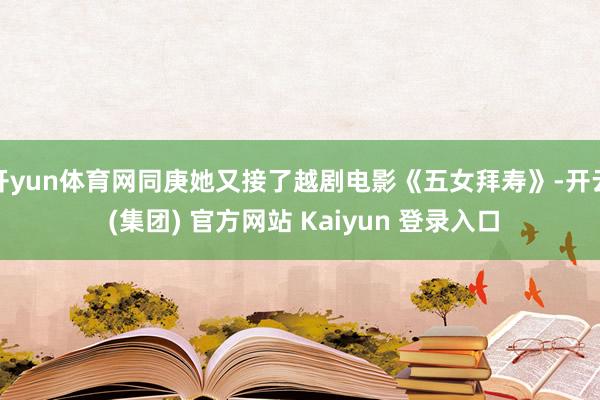 开yun体育网同庚她又接了越剧电影《五女拜寿》-开云 (集团) 官方网站 Kaiyun 登录入口