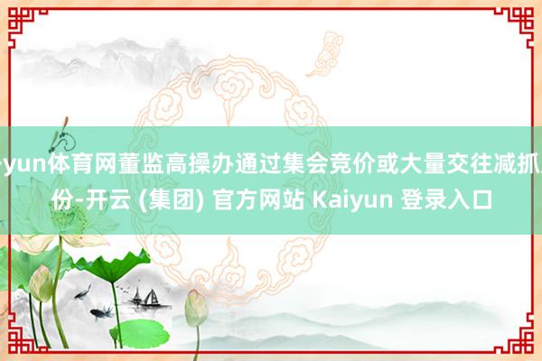 开yun体育网董监高操办通过集会竞价或大量交往减抓股份-开云 (集团) 官方网站 Kaiyun 登录入口