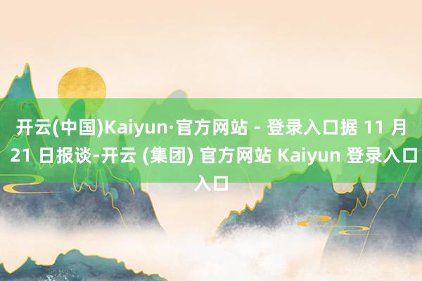 开云(中国)Kaiyun·官方网站 - 登录入口据 11 月 21 日报谈-开云 (集团) 官方网站 Kaiyun 登录入口