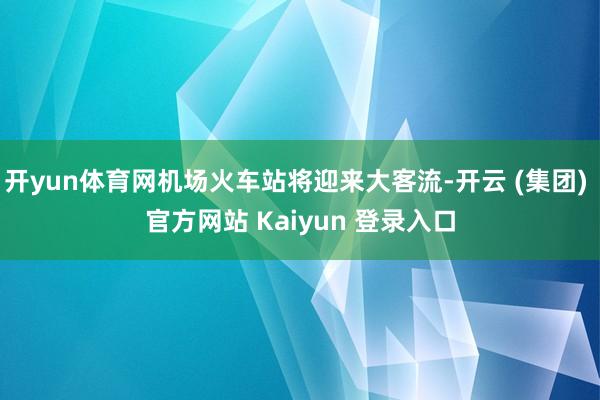 开yun体育网机场火车站将迎来大客流-开云 (集团) 官方网站 Kaiyun 登录入口