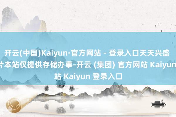 开云(中国)Kaiyun·官方网站 - 登录入口天天兴盛 ******图片本站仅提供存储办事-开云 (集团) 官方网站 Kaiyun 登录入口