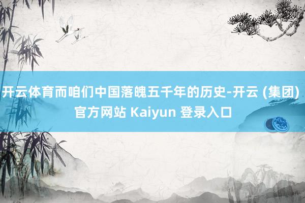 开云体育而咱们中国落魄五千年的历史-开云 (集团) 官方网站 Kaiyun 登录入口