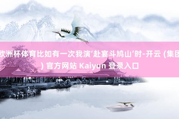 欧洲杯体育比如有一次我演‘赴宴斗鸠山’时-开云 (集团) 官方网站 Kaiyun 登录入口