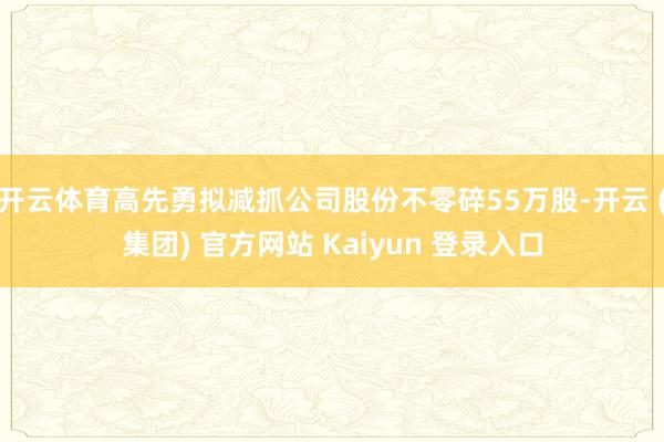 开云体育高先勇拟减抓公司股份不零碎55万股-开云 (集团) 官方网站 Kaiyun 登录入口