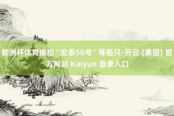 欧洲杯体育操控“宏泰58号”等船只-开云 (集团) 官方网站 Kaiyun 登录入口