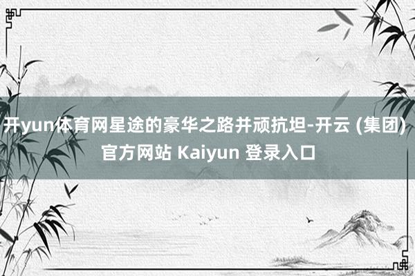 开yun体育网星途的豪华之路并顽抗坦-开云 (集团) 官方网站 Kaiyun 登录入口