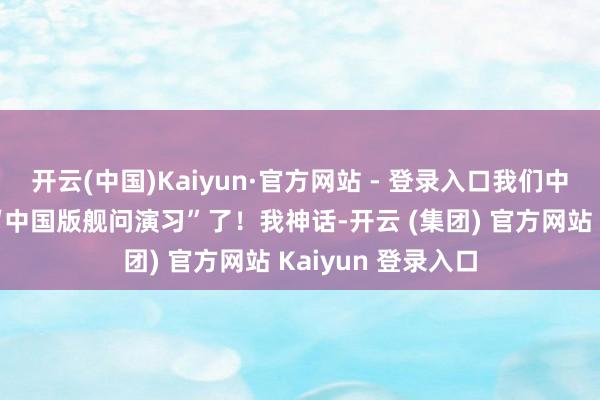 开云(中国)Kaiyun·官方网站 - 登录入口我们中国舟师也初始搞“中国版舰问演习”了！我神话-开云 (集团) 官方网站 Kaiyun 登录入口