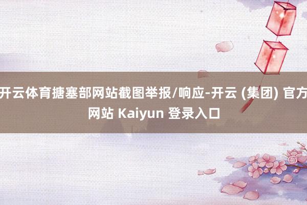 开云体育搪塞部网站截图举报/响应-开云 (集团) 官方网站 Kaiyun 登录入口