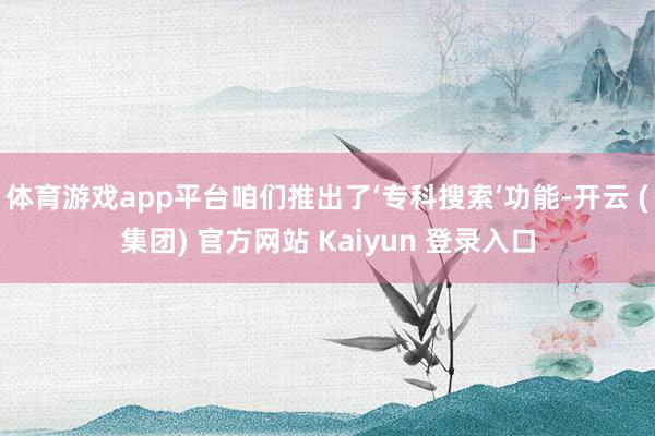 体育游戏app平台咱们推出了‘专科搜索’功能-开云 (集团) 官方网站 Kaiyun 登录入口