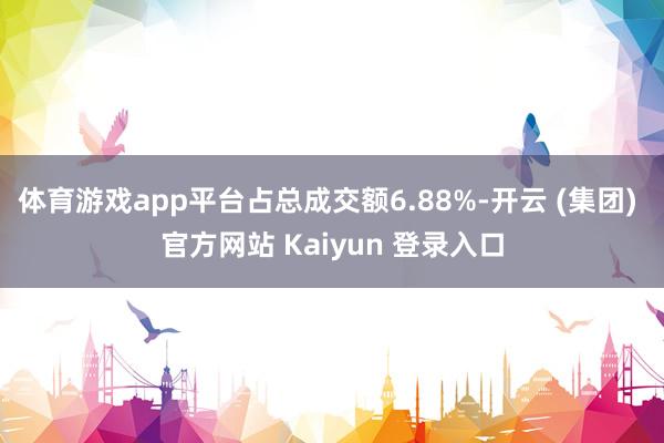 体育游戏app平台占总成交额6.88%-开云 (集团) 官方网站 Kaiyun 登录入口