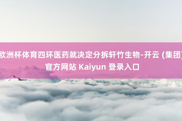 欧洲杯体育四环医药就决定分拆轩竹生物-开云 (集团) 官方网站 Kaiyun 登录入口
