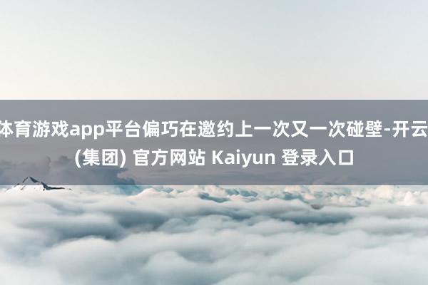 体育游戏app平台偏巧在邀约上一次又一次碰壁-开云 (集团) 官方网站 Kaiyun 登录入口
