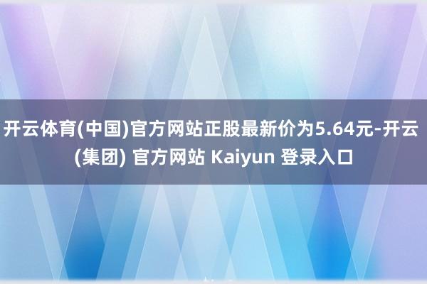 开云体育(中国)官方网站正股最新价为5.64元-开云 (集团) 官方网站 Kaiyun 登录入口