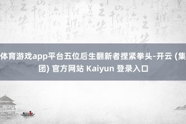 体育游戏app平台五位后生翻新者捏紧拳头-开云 (集团) 官方网站 Kaiyun 登录入口