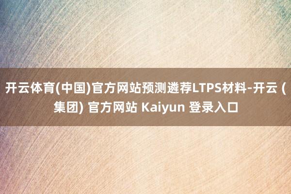 开云体育(中国)官方网站预测遴荐LTPS材料-开云 (集团) 官方网站 Kaiyun 登录入口