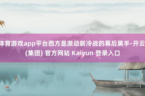 体育游戏app平台西方是激动新冷战的幕后黑手-开云 (集团) 官方网站 Kaiyun 登录入口