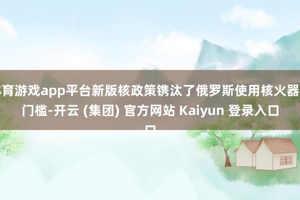 体育游戏app平台新版核政策镌汰了俄罗斯使用核火器的门槛-开云 (集团) 官方网站 Kaiyun 登录入口