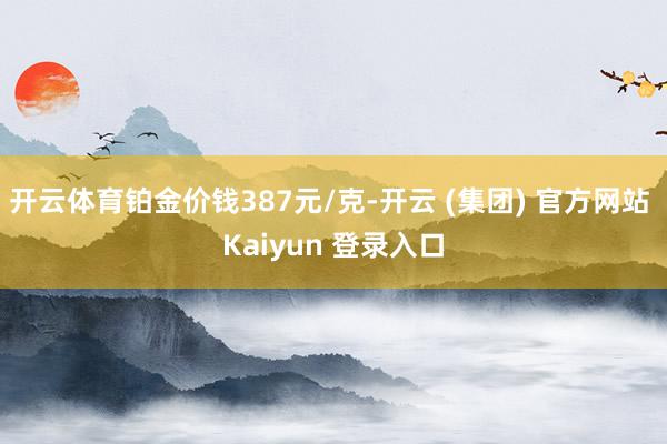 开云体育铂金价钱387元/克-开云 (集团) 官方网站 Kaiyun 登录入口
