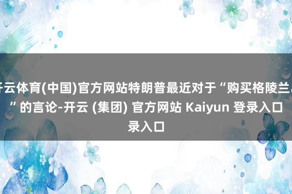 开云体育(中国)官方网站特朗普最近对于“购买格陵兰岛”的言论-开云 (集团) 官方网站 Kaiyun 登录入口