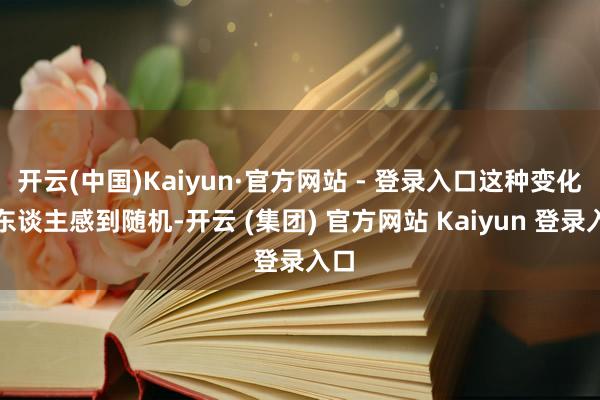 开云(中国)Kaiyun·官方网站 - 登录入口这种变化让东谈主感到随机-开云 (集团) 官方网站 Kaiyun 登录入口